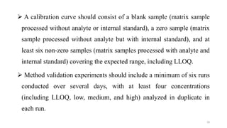  A calibration curve should consist of a blank sample (matrix sample
processed without analyte or internal standard), a zero sample (matrix
sample processed without analyte but with internal standard), and at
least six non-zero samples (matrix samples processed with analyte and
internal standard) covering the expected range, including LLOQ.
 Method validation experiments should include a minimum of six runs
conducted over several days, with at least four concentrations
(including LLOQ, low, medium, and high) analyzed in duplicate in
each run.
20
 