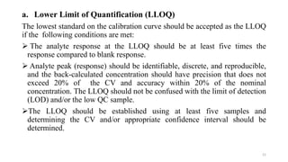 a. Lower Limit of Quantification (LLOQ)
The lowest standard on the calibration curve should be accepted as the LLOQ
if the following conditions are met:
 The analyte response at the LLOQ should be at least five times the
response compared to blank response.
 Analyte peak (response) should be identifiable, discrete, and reproducible,
and the back-calculated concentration should have precision that does not
exceed 20% of the CV and accuracy within 20% of the nominal
concentration. The LLOQ should not be confused with the limit of detection
(LOD) and/or the low QC sample.
The LLOQ should be established using at least five samples and
determining the CV and/or appropriate confidence interval should be
determined.
21
 