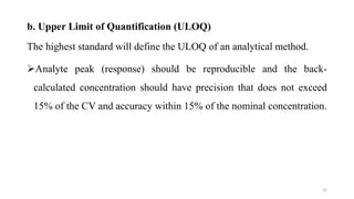 b. Upper Limit of Quantification (ULOQ)
The highest standard will define the ULOQ of an analytical method.
Analyte peak (response) should be reproducible and the back-
calculated concentration should have precision that does not exceed
15% of the CV and accuracy within 15% of the nominal concentration.
22
 