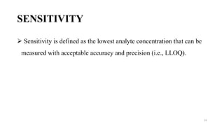 SENSITIVITY
 Sensitivity is defined as the lowest analyte concentration that can be
measured with acceptable accuracy and precision (i.e., LLOQ).
23
 