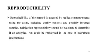 REPRODUCIBILITY
 Reproducibility of the method is assessed by replicate measurements
using the assay, including quality controls and possibly incurred
samples. Reinjection reproducibility should be evaluated to determine
if an analytical run could be reanalyzed in the case of instrument
interruptions.
24
 