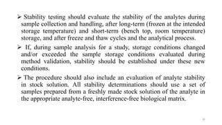  Stability testing should evaluate the stability of the analytes during
sample collection and handling, after long-term (frozen at the intended
storage temperature) and short-term (bench top, room temperature)
storage, and after freeze and thaw cycles and the analytical process.
 If, during sample analysis for a study, storage conditions changed
and/or exceeded the sample storage conditions evaluated during
method validation, stability should be established under these new
conditions.
 The procedure should also include an evaluation of analyte stability
in stock solution. All stability determinations should use a set of
samples prepared from a freshly made stock solution of the analyte in
the appropriate analyte-free, interference-free biological matrix.
26
 