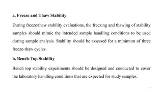 a. Freeze and Thaw Stability
During freeze/thaw stability evaluations, the freezing and thawing of stability
samples should mimic the intended sample handling conditions to be used
during sample analysis. Stability should be assessed for a minimum of three
freeze-thaw cycles.
b. Bench-Top Stability
Bench top stability experiments should be designed and conducted to cover
the laboratory handling conditions that are expected for study samples.
27
 