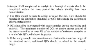 Assays of all samples of an analyte in a biological matrix should be
completed within the time period for which stability has been
demonstrated.
 The QCs should be used to accept or reject the run. Runs should be
rejected if the calibration standards or QCs fall outside the acceptance
criteria stated above.
 QCs should be interspersed with study samples during processing and
analysis. The minimum number of QCs to ensure proper control of
the assay should be at least 5% of the number of unknown samples or
a total of six QCs, whichever is greater.
 If the study sample concentrations are clustered in a narrow range of
the standard curve, additional QCs should be added in the sample
range.
30
 