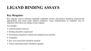 LIGAND BINDING ASSAYS
Key Reagents:
Key reagents, such as reference standards, antibodies, tracers, and matrices should be characterized
appropriately and stored under defined conditions. Assay reoptimization or validation may be
important when there are changes in key reagents.
For example:
 Labeled analytes (tracers)
 Binding should be reoptimized
 Performance should be verified with standard curve and QCs
 Antibodies
 Key cross-reactivities should be checked.
 Tracer experiments above should be repeated
32
 