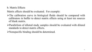 b. Matrix Effects
Matrix effects should be evaluated. For example:
The calibration curve in biological fluids should be compared with
calibrators in buffer to detect matrix effects using at least ten sources
of blank matrix.
Parallelism of diluted study samples should be evaluated with diluted
standards to detect matrix effects.
Nonspecific binding should be determined.
34
 