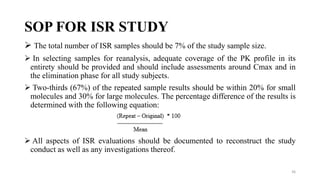 SOP FOR ISR STUDY
 The total number of ISR samples should be 7% of the study sample size.
 In selecting samples for reanalysis, adequate coverage of the PK profile in its
entirety should be provided and should include assessments around Cmax and in
the elimination phase for all study subjects.
 Two-thirds (67%) of the repeated sample results should be within 20% for small
molecules and 30% for large molecules. The percentage difference of the results is
determined with the following equation:
 All aspects of ISR evaluations should be documented to reconstruct the study
conduct as well as any investigations thereof.
36
 