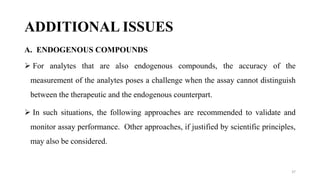 ADDITIONAL ISSUES
A. ENDOGENOUS COMPOUNDS
 For analytes that are also endogenous compounds, the accuracy of the
measurement of the analytes poses a challenge when the assay cannot distinguish
between the therapeutic and the endogenous counterpart.
 In such situations, the following approaches are recommended to validate and
monitor assay performance. Other approaches, if justified by scientific principles,
may also be considered.
37
 