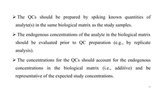  The QCs should be prepared by spiking known quantities of
analyte(s) in the same biological matrix as the study samples.
 The endogenous concentrations of the analyte in the biological matrix
should be evaluated prior to QC preparation (e.g., by replicate
analysis).
 The concentrations for the QCs should account for the endogenous
concentrations in the biological matrix (i.e., additive) and be
representative of the expected study concentrations.
39
 