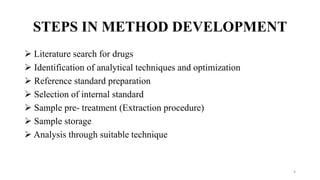STEPS IN METHOD DEVELOPMENT
 Literature search for drugs
 Identification of analytical techniques and optimization
 Reference standard preparation
 Selection of internal standard
 Sample pre- treatment (Extraction procedure)
 Sample storage
 Analysis through suitable technique
4
 