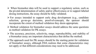  When biomarker data will be used to support a regulatory action, such as
the pivotal determination of safety and/or effectiveness or to support labeled
dosing instructions, the assay should be fully validated.
 For assays intended to support early drug development (e.g., candidate
selection, go-no-go decisions, proof-of-concept), the sponsor should
incorporate the extent of method validation they deem appropriate.
 Method validation for biomarker assays should address the same questions
as method validation for PK assays.
 The accuracy, precision, selectivity, range, reproducibility, and stability of
a biomarker assay are important characteristics that define the method.
The approach used for PK assays should be the starting point for validation
of biomarker assays, although FDA realizes that some characteristics may
not apply or that different considerations may need to be addressed.
41
 