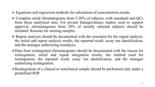  Equations and regression methods for calculation of concentration results.
 Complete serial chromatograms from 5-20% of subjects, with standards and QCs
from those analytical runs. For pivotal bioequivalence studies used to support
approval, chromatograms from 20% of serially selected subjects should be
included. Reasons for missing samples.
 Repeat analyses should be documented with the reason(s) for the repeat analysis,
the initial and repeat analysis results, the reported result, assay run identification,
and the manager authorizing reanalysis.
Data from reintegrated chromatograms should be documented with the reason for
reintegration, initial and repeat integration results, the method used for
reintegration, the reported result, assay run identification, and the manager
authorizing reintegration.
Reintegration of a clinical or nonclinical sample should be performed only under a
predefined SOP.
48
 