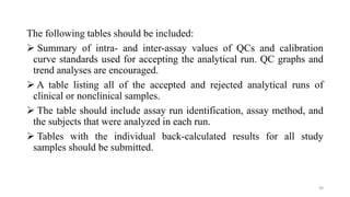 The following tables should be included:
 Summary of intra- and inter-assay values of QCs and calibration
curve standards used for accepting the analytical run. QC graphs and
trend analyses are encouraged.
 A table listing all of the accepted and rejected analytical runs of
clinical or nonclinical samples.
 The table should include assay run identification, assay method, and
the subjects that were analyzed in each run.
 Tables with the individual back-calculated results for all study
samples should be submitted.
49
 