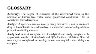 GLOSSARY
Accuracy: The degree of closeness of the determined value to the
nominal or known true value under prescribed conditions. This is
sometimes termed trueness.
Analyte: A specific chemical moiety being measured; it can be an intact
drug, a biomolecule or its derivative, a metabolite, and/or a degradation
product in a biologic matrix.
Analytical run: A complete set of analytical and study samples with
appropriate number of standards and QCs for their validation. Several
runs may be completed in one day, or one run may take several days to
complete.
50
 