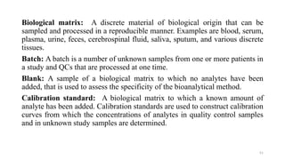 Biological matrix: A discrete material of biological origin that can be
sampled and processed in a reproducible manner. Examples are blood, serum,
plasma, urine, feces, cerebrospinal fluid, saliva, sputum, and various discrete
tissues.
Batch: A batch is a number of unknown samples from one or more patients in
a study and QCs that are processed at one time.
Blank: A sample of a biological matrix to which no analytes have been
added, that is used to assess the specificity of the bioanalytical method.
Calibration standard: A biological matrix to which a known amount of
analyte has been added. Calibration standards are used to construct calibration
curves from which the concentrations of analytes in quality control samples
and in unknown study samples are determined.
51
 