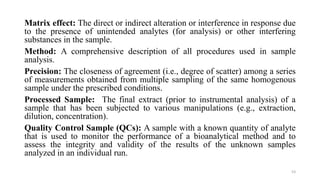 Matrix effect: The direct or indirect alteration or interference in response due
to the presence of unintended analytes (for analysis) or other interfering
substances in the sample.
Method: A comprehensive description of all procedures used in sample
analysis.
Precision: The closeness of agreement (i.e., degree of scatter) among a series
of measurements obtained from multiple sampling of the same homogenous
sample under the prescribed conditions.
Processed Sample: The final extract (prior to instrumental analysis) of a
sample that has been subjected to various manipulations (e.g., extraction,
dilution, concentration).
Quality Control Sample (QCs): A sample with a known quantity of analyte
that is used to monitor the performance of a bioanalytical method and to
assess the integrity and validity of the results of the unknown samples
analyzed in an individual run.
53
 