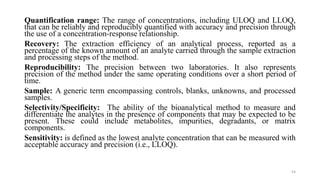 Quantification range: The range of concentrations, including ULOQ and LLOQ,
that can be reliably and reproducibly quantified with accuracy and precision through
the use of a concentration-response relationship.
Recovery: The extraction efficiency of an analytical process, reported as a
percentage of the known amount of an analyte carried through the sample extraction
and processing steps of the method.
Reproducibility: The precision between two laboratories. It also represents
precision of the method under the same operating conditions over a short period of
time.
Sample: A generic term encompassing controls, blanks, unknowns, and processed
samples.
Selectivity/Specificity: The ability of the bioanalytical method to measure and
differentiate the analytes in the presence of components that may be expected to be
present. These could include metabolites, impurities, degradants, or matrix
components.
Sensitivity: is defined as the lowest analyte concentration that can be measured with
acceptable accuracy and precision (i.e., LLOQ).
54
 