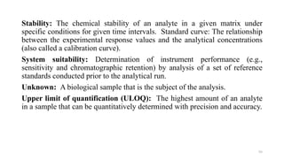 Stability: The chemical stability of an analyte in a given matrix under
specific conditions for given time intervals. Standard curve: The relationship
between the experimental response values and the analytical concentrations
(also called a calibration curve).
System suitability: Determination of instrument performance (e.g.,
sensitivity and chromatographic retention) by analysis of a set of reference
standards conducted prior to the analytical run.
Unknown: A biological sample that is the subject of the analysis.
Upper limit of quantification (ULOQ): The highest amount of an analyte
in a sample that can be quantitatively determined with precision and accuracy.
55
 
