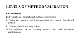 LEVELS OF METHOD VALIDATION
Full Validation
Full validation of bioanalytical methods is important:
 During development and implementation of a novel bioanalytical
method.
 For analysis of a new drug entity.
 For revisions to an existing method that add metabolite
quantification.
9
 