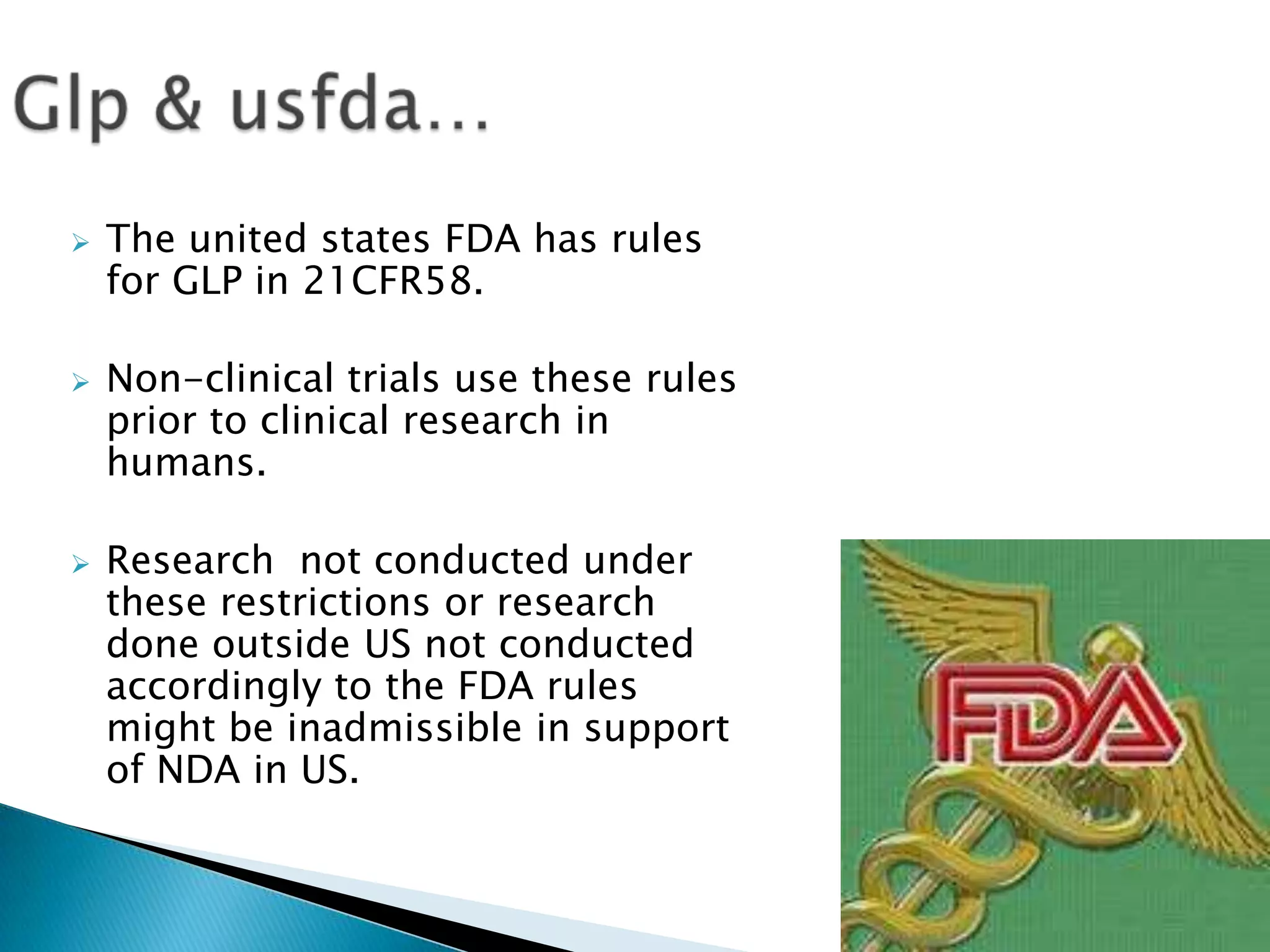  The united states FDA has rules
for GLP in 21CFR58.
 Non-clinical trials use these rules
prior to clinical research in
humans.
 Research not conducted under
these restrictions or research
done outside US not conducted
accordingly to the FDA rules
might be inadmissible in support
of NDA in US.
 