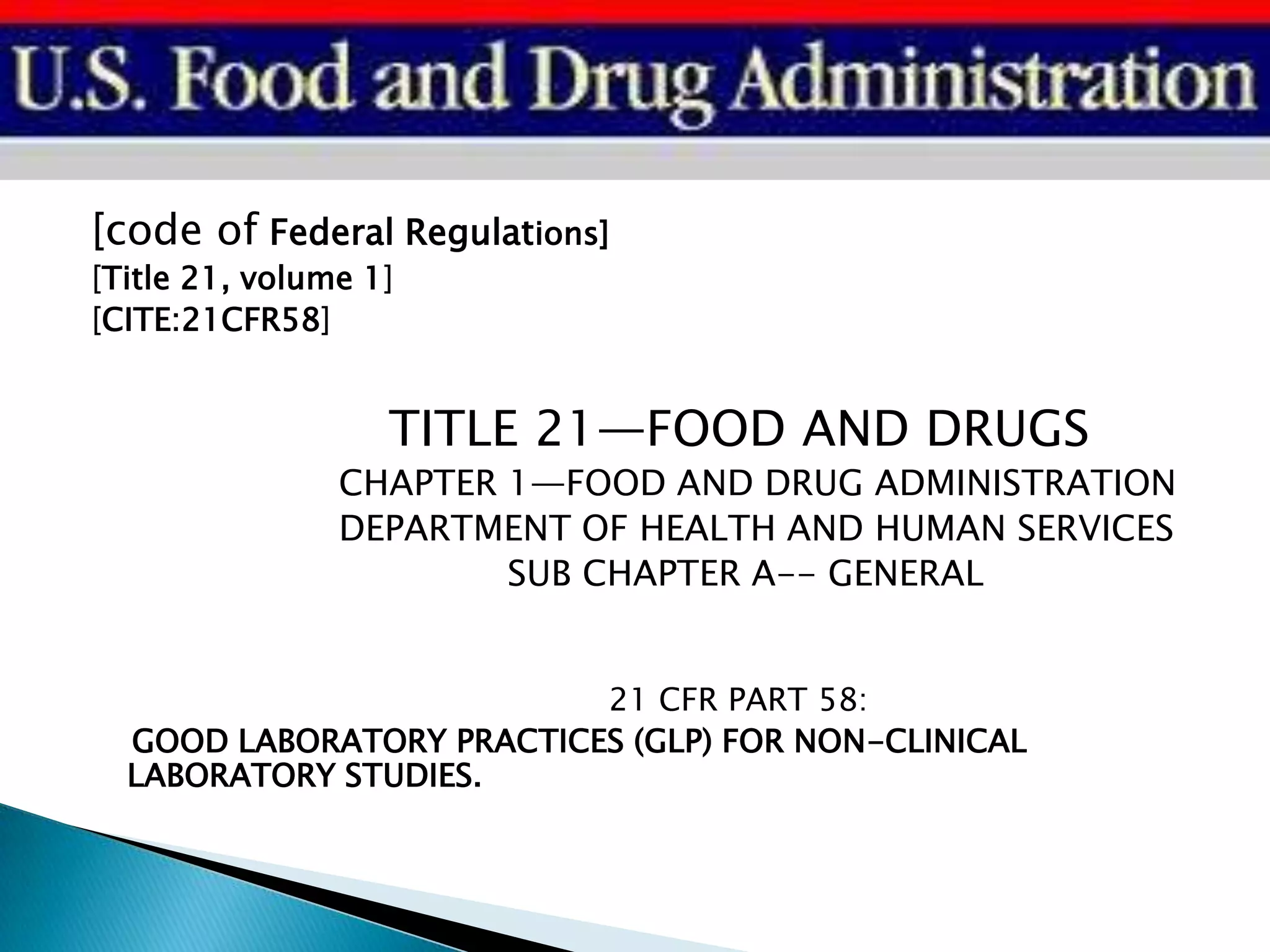 [code of Federal Regulations]
[Title 21, volume 1]
[CITE:21CFR58]
TITLE 21—FOOD AND DRUGS
CHAPTER 1—FOOD AND DRUG ADMINISTRATION
DEPARTMENT OF HEALTH AND HUMAN SERVICES
SUB CHAPTER A-- GENERAL
21 CFR PART 58:
GOOD LABORATORY PRACTICES (GLP) FOR NON-CLINICAL
LABORATORY STUDIES.
 