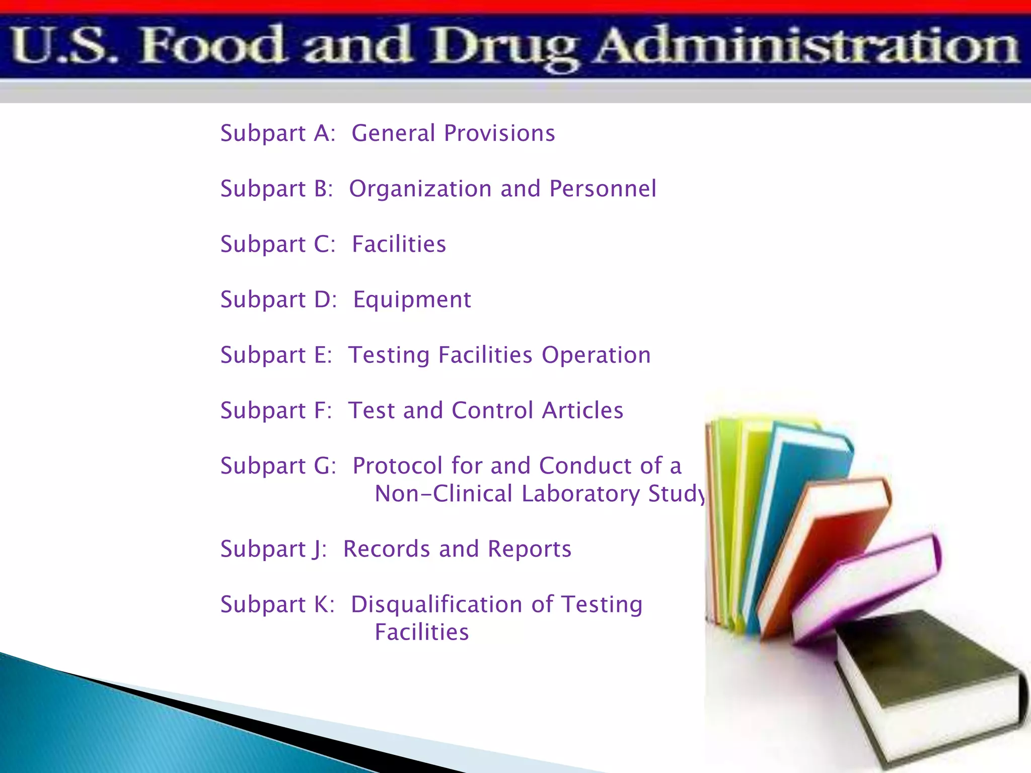 Subpart A: General Provisions
Subpart B: Organization and Personnel
Subpart C: Facilities
Subpart D: Equipment
Subpart E: Testing Facilities Operation
Subpart F: Test and Control Articles
Subpart G: Protocol for and Conduct of a
Non-Clinical Laboratory Study
Subpart J: Records and Reports
Subpart K: Disqualification of Testing
Facilities
 