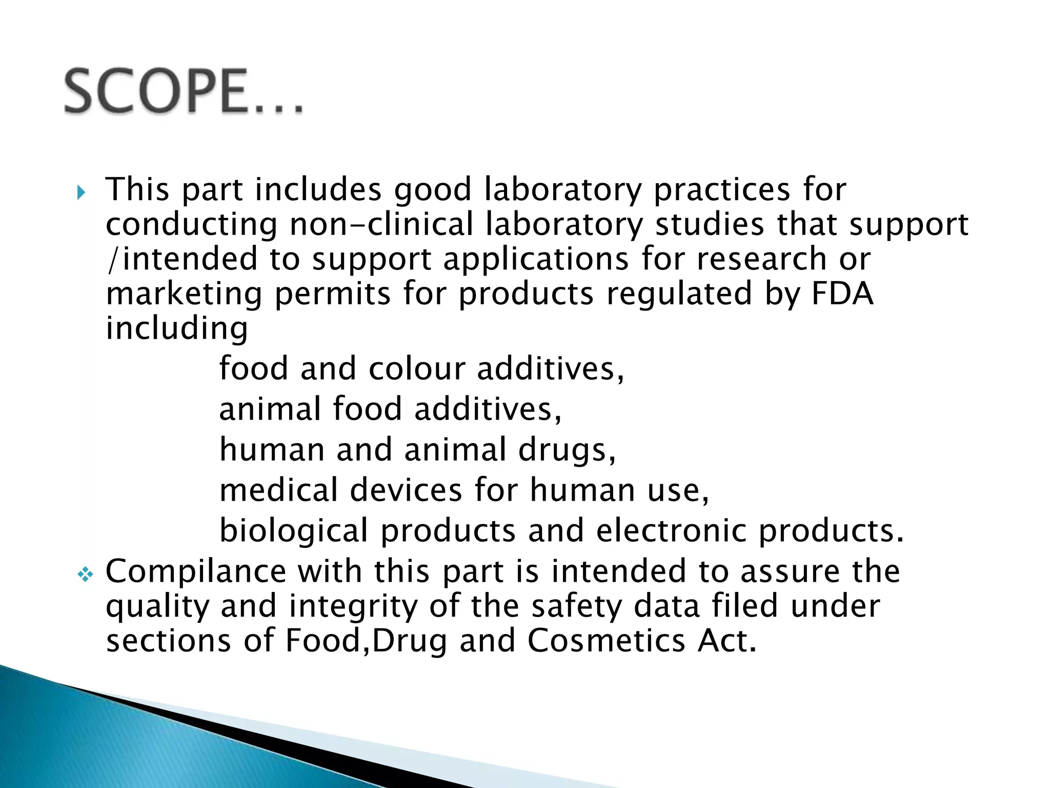  This part includes good laboratory practices for
conducting non-clinical laboratory studies that support
/intended to support applications for research or
marketing permits for products regulated by FDA
including
food and colour additives,
animal food additives,
human and animal drugs,
medical devices for human use,
biological products and electronic products.
 Compilance with this part is intended to assure the
quality and integrity of the safety data filed under
sections of Food,Drug and Cosmetics Act.
 