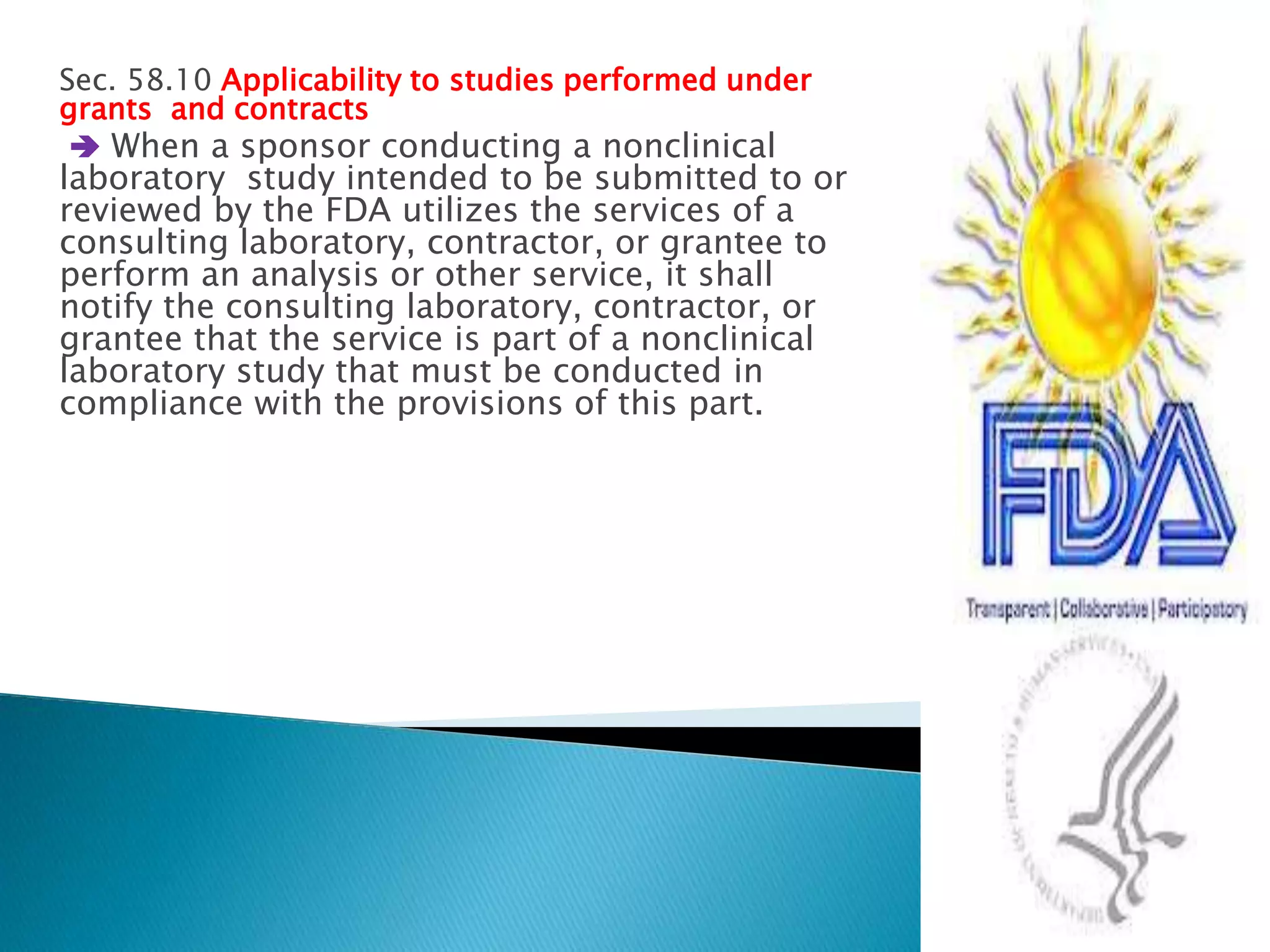 Sec. 58.10 Applicability to studies performed under
grants and contracts
 When a sponsor conducting a nonclinical
laboratory study intended to be submitted to or
reviewed by the FDA utilizes the services of a
consulting laboratory, contractor, or grantee to
perform an analysis or other service, it shall
notify the consulting laboratory, contractor, or
grantee that the service is part of a nonclinical
laboratory study that must be conducted in
compliance with the provisions of this part.
16
 