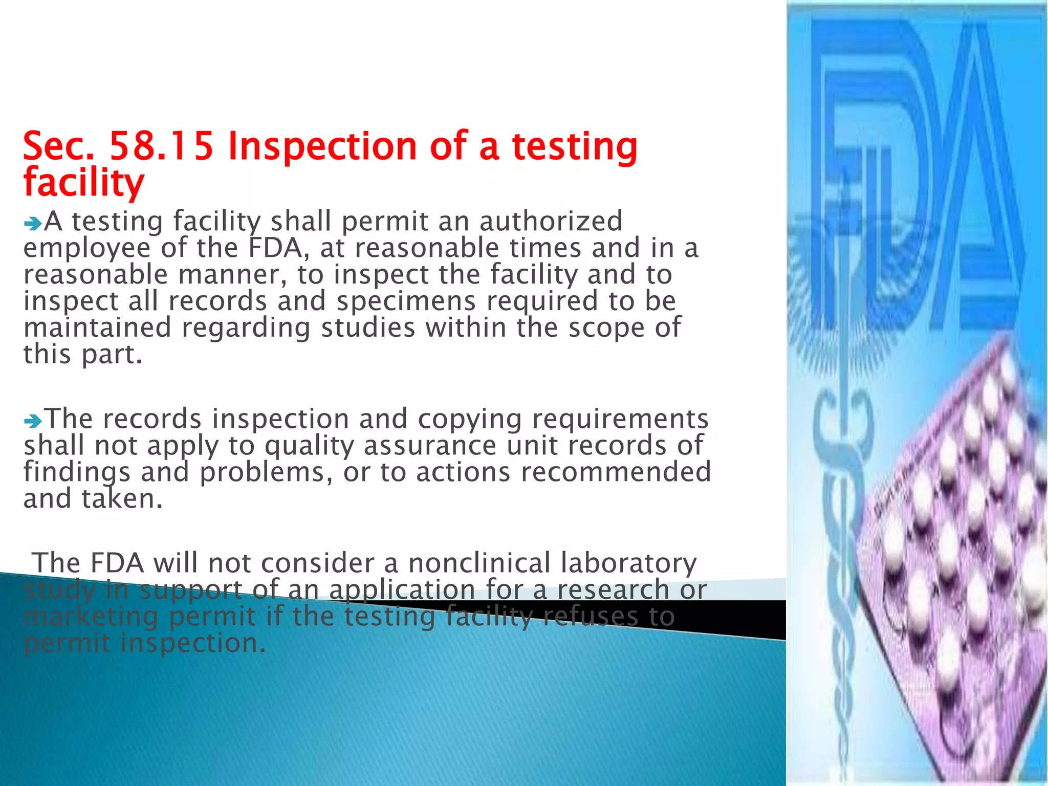 Sec. 58.15 Inspection of a testing
facility
A testing facility shall permit an authorized
employee of the FDA, at reasonable times and in a
reasonable manner, to inspect the facility and to
inspect all records and specimens required to be
maintained regarding studies within the scope of
this part.
The records inspection and copying requirements
shall not apply to quality assurance unit records of
findings and problems, or to actions recommended
and taken.
The FDA will not consider a nonclinical laboratory
study in support of an application for a research or
marketing permit if the testing facility refuses to
permit inspection.
17
 