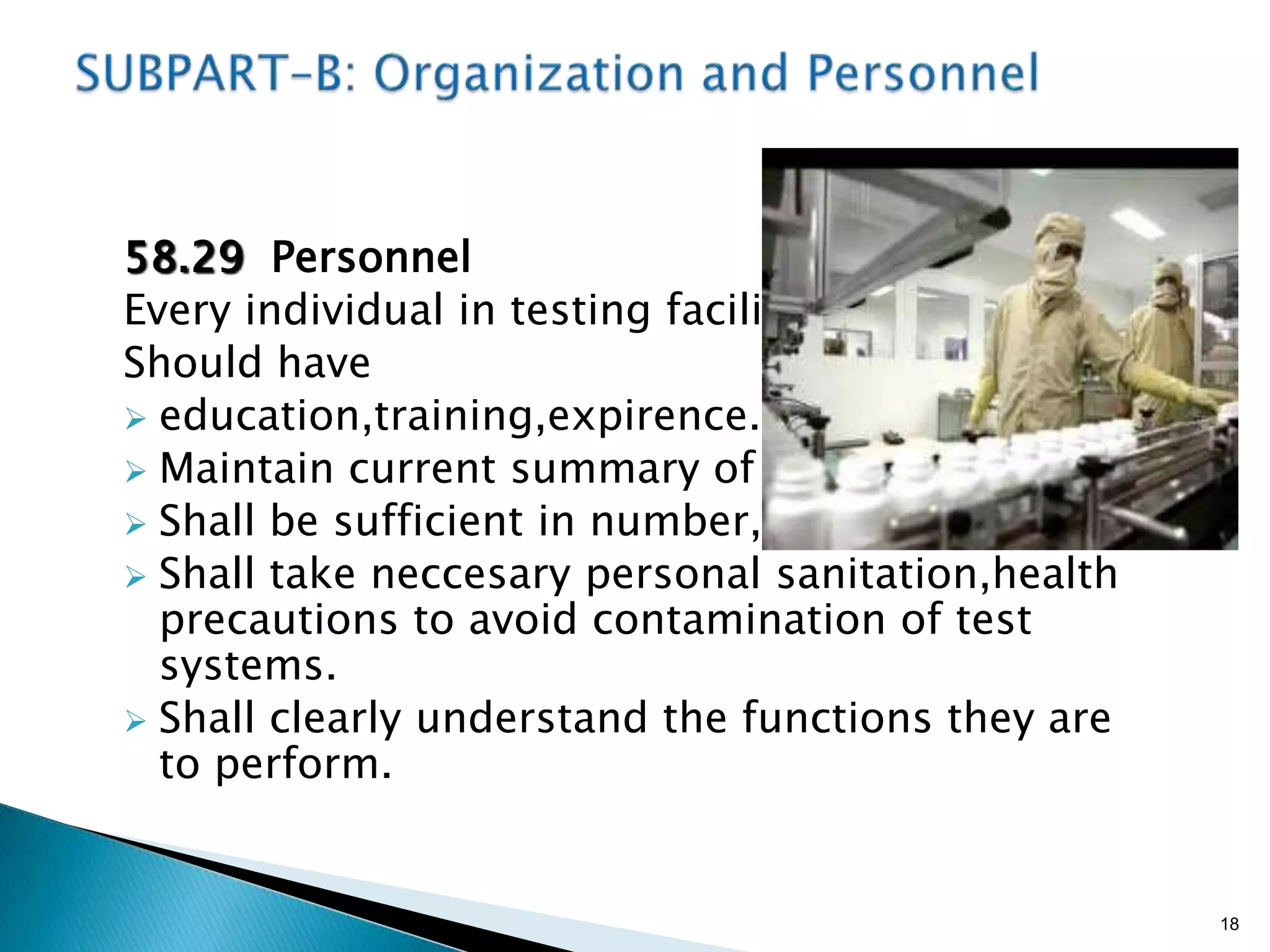 58.29 Personnel
Every individual in testing facility
Should have
 education,training,expirence.
 Maintain current summary of job ,
 Shall be sufficient in number,
 Shall take neccesary personal sanitation,health
precautions to avoid contamination of test
systems.
 Shall clearly understand the functions they are
to perform.
18
 
