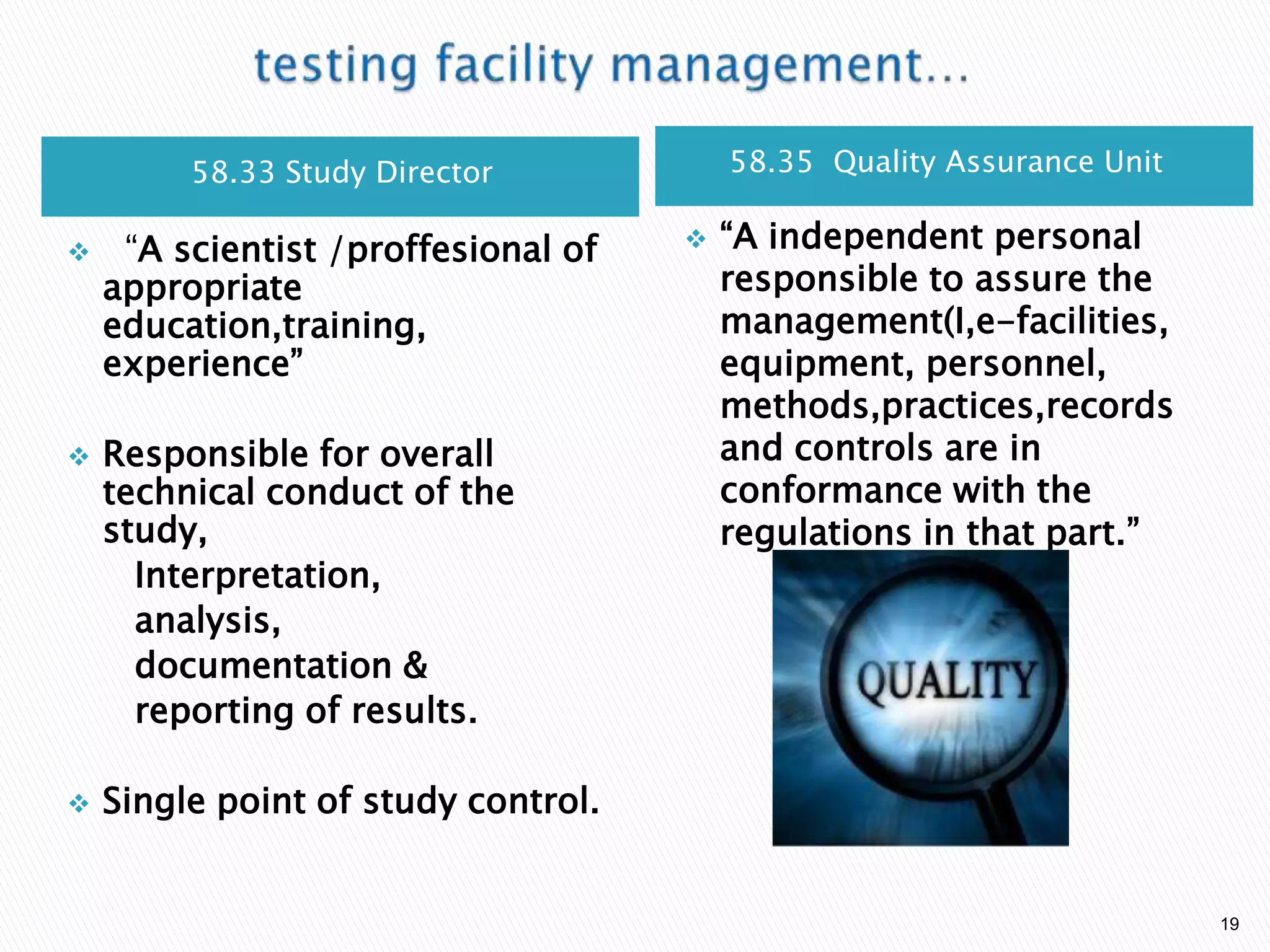 58.33 Study Director 58.35 Quality Assurance Unit
 ―A scientist /proffesional of
appropriate
education,training,
experience‖
 Responsible for overall
technical conduct of the
study,
Interpretation,
analysis,
documentation &
reporting of results.
 Single point of study control.
 ―A independent personal
responsible to assure the
management(I,e-facilities,
equipment, personnel,
methods,practices,records
and controls are in
conformance with the
regulations in that part.‖
19
 