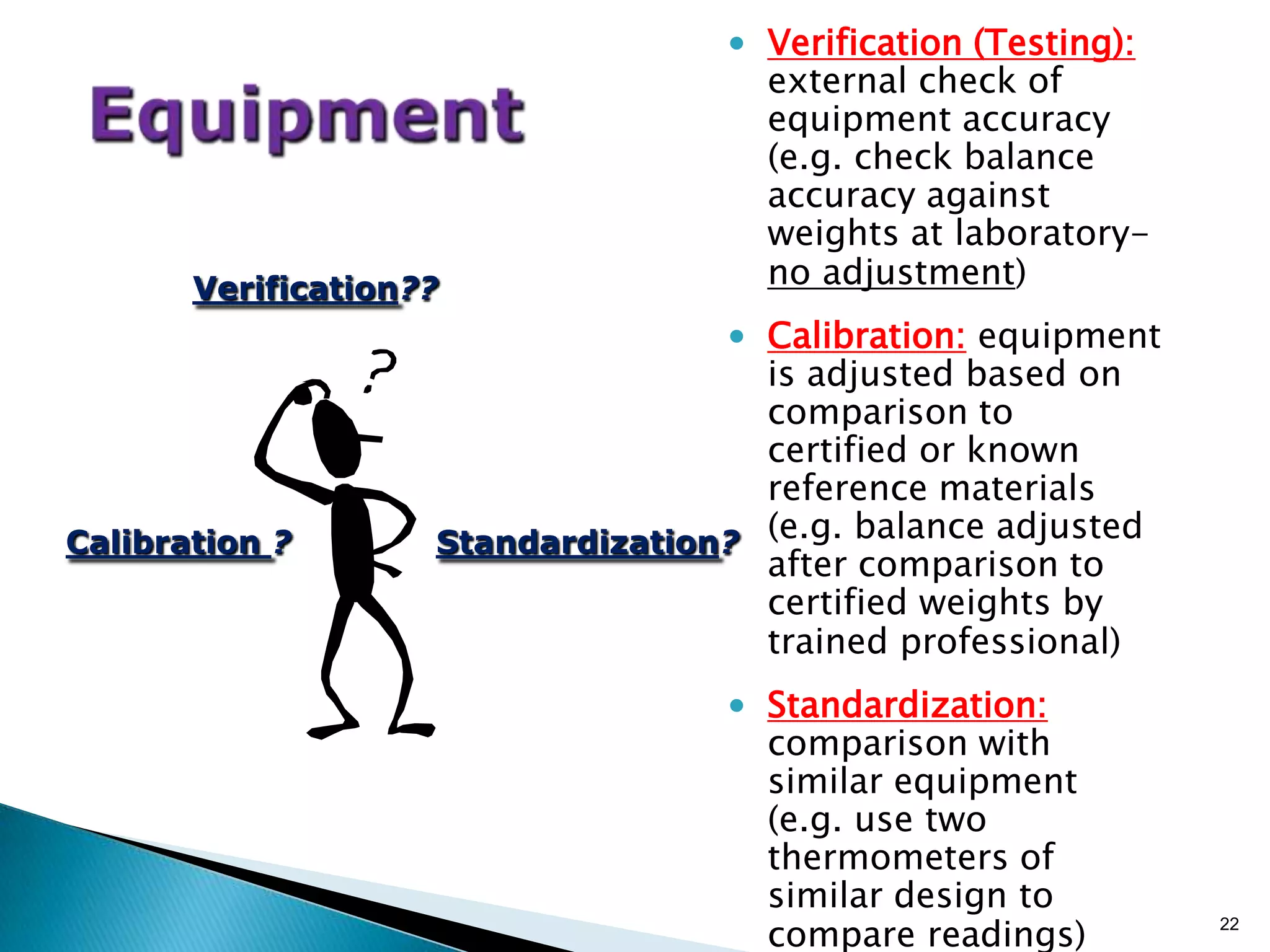 • Verification (Testing):
external check of
equipment accuracy
(e.g. check balance
accuracy against
weights at laboratory-
no adjustment)
• Calibration: equipment
is adjusted based on
comparison to
certified or known
reference materials
(e.g. balance adjusted
after comparison to
certified weights by
trained professional)
• Standardization:
comparison with
similar equipment
(e.g. use two
thermometers of
similar design to
compare readings) 22
Verification??
Calibration ? Standardization?
 