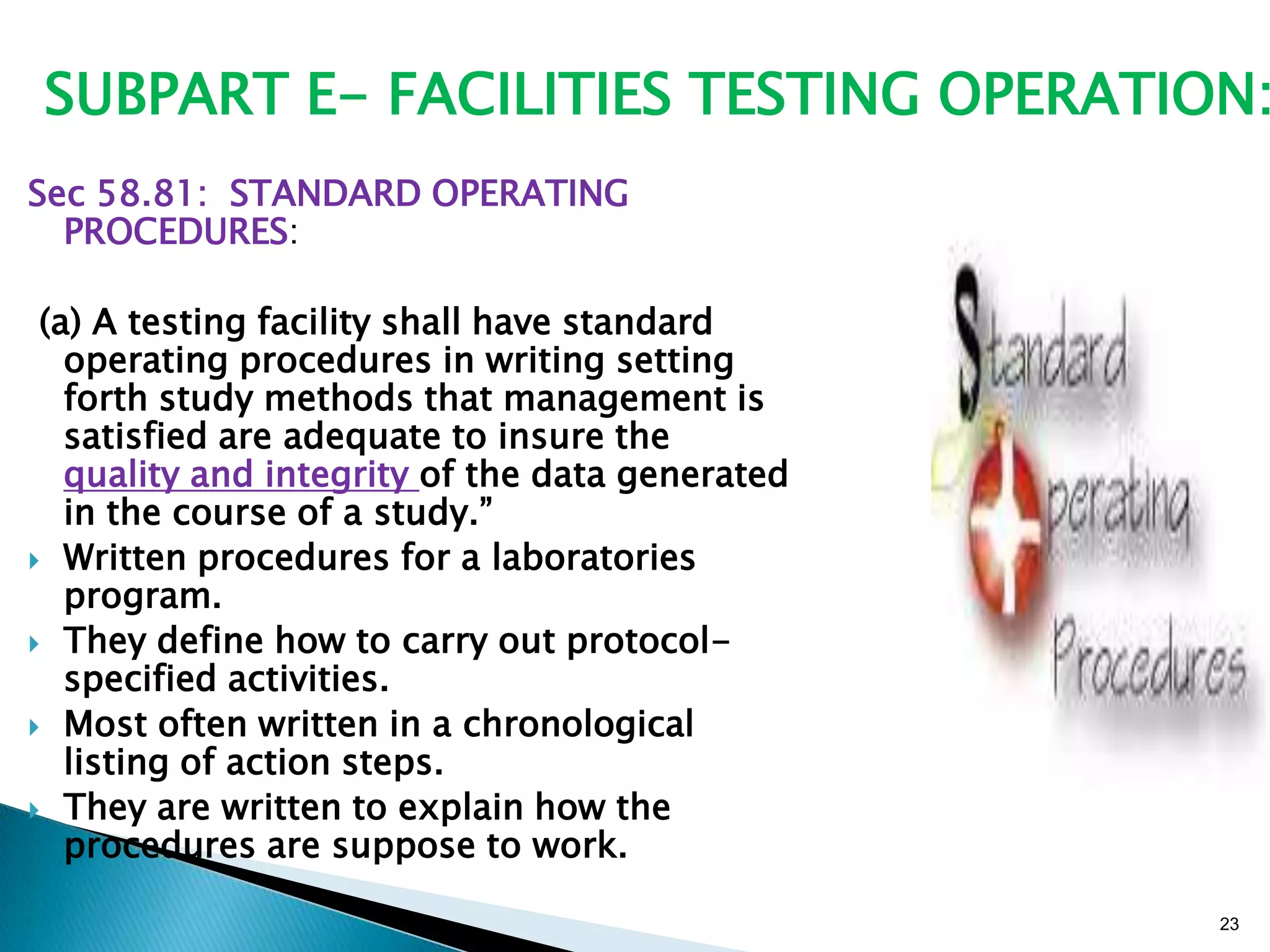 23
Sec 58.81: STANDARD OPERATING
PROCEDURES:
(a) A testing facility shall have standard
operating procedures in writing setting
forth study methods that management is
satisfied are adequate to insure the
quality and integrity of the data generated
in the course of a study.‖
 Written procedures for a laboratories
program.
 They define how to carry out protocol-
specified activities.
 Most often written in a chronological
listing of action steps.
 They are written to explain how the
procedures are suppose to work.
SUBPART E- FACILITIES TESTING OPERATION:
 