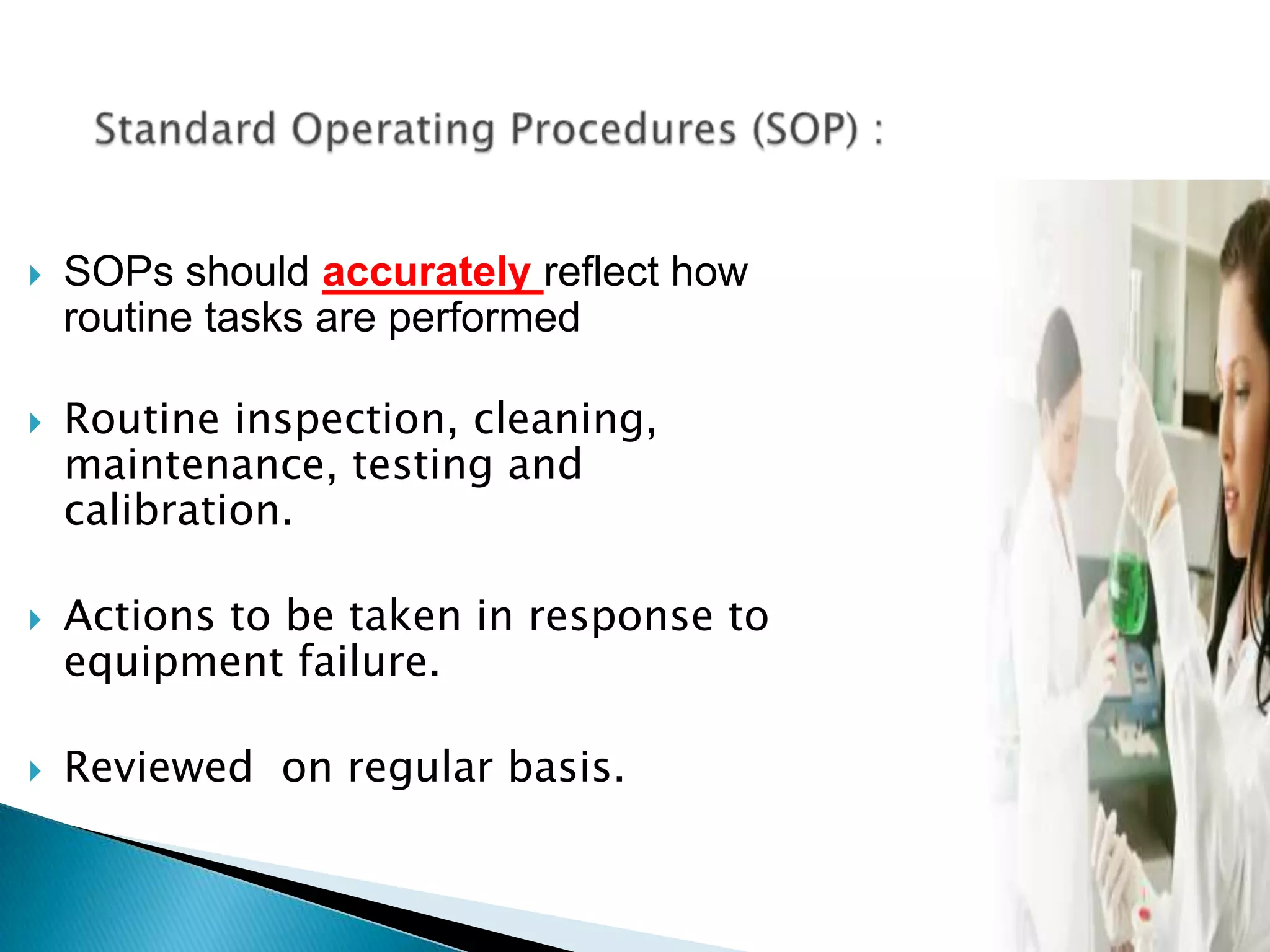 24
 SOPs should accurately reflect how
routine tasks are performed
 Routine inspection, cleaning,
maintenance, testing and
calibration.
 Actions to be taken in response to
equipment failure.
 Reviewed on regular basis.
 