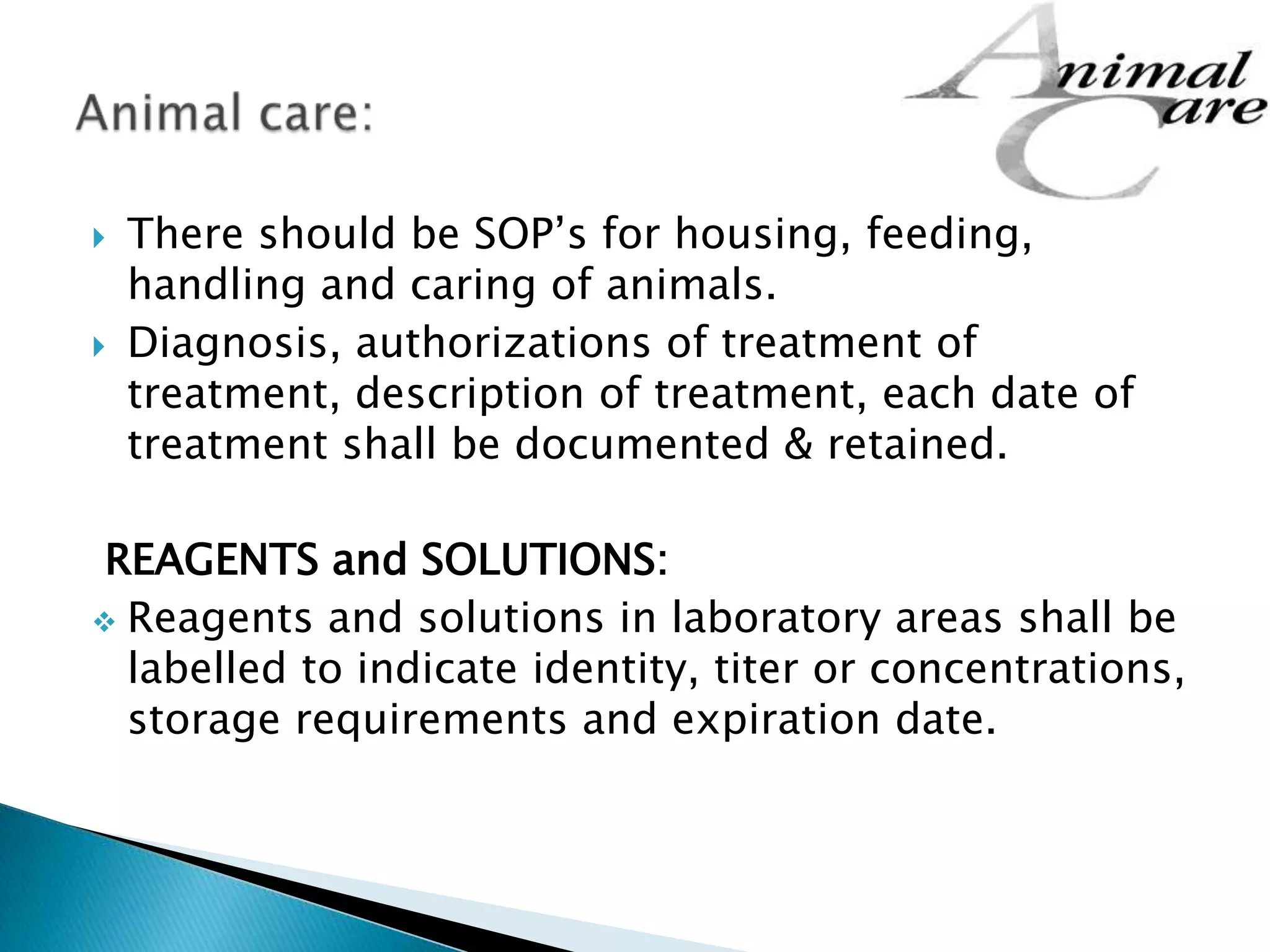  There should be SOP’s for housing, feeding,
handling and caring of animals.
 Diagnosis, authorizations of treatment of
treatment, description of treatment, each date of
treatment shall be documented & retained.
REAGENTS and SOLUTIONS:
 Reagents and solutions in laboratory areas shall be
labelled to indicate identity, titer or concentrations,
storage requirements and expiration date.
 