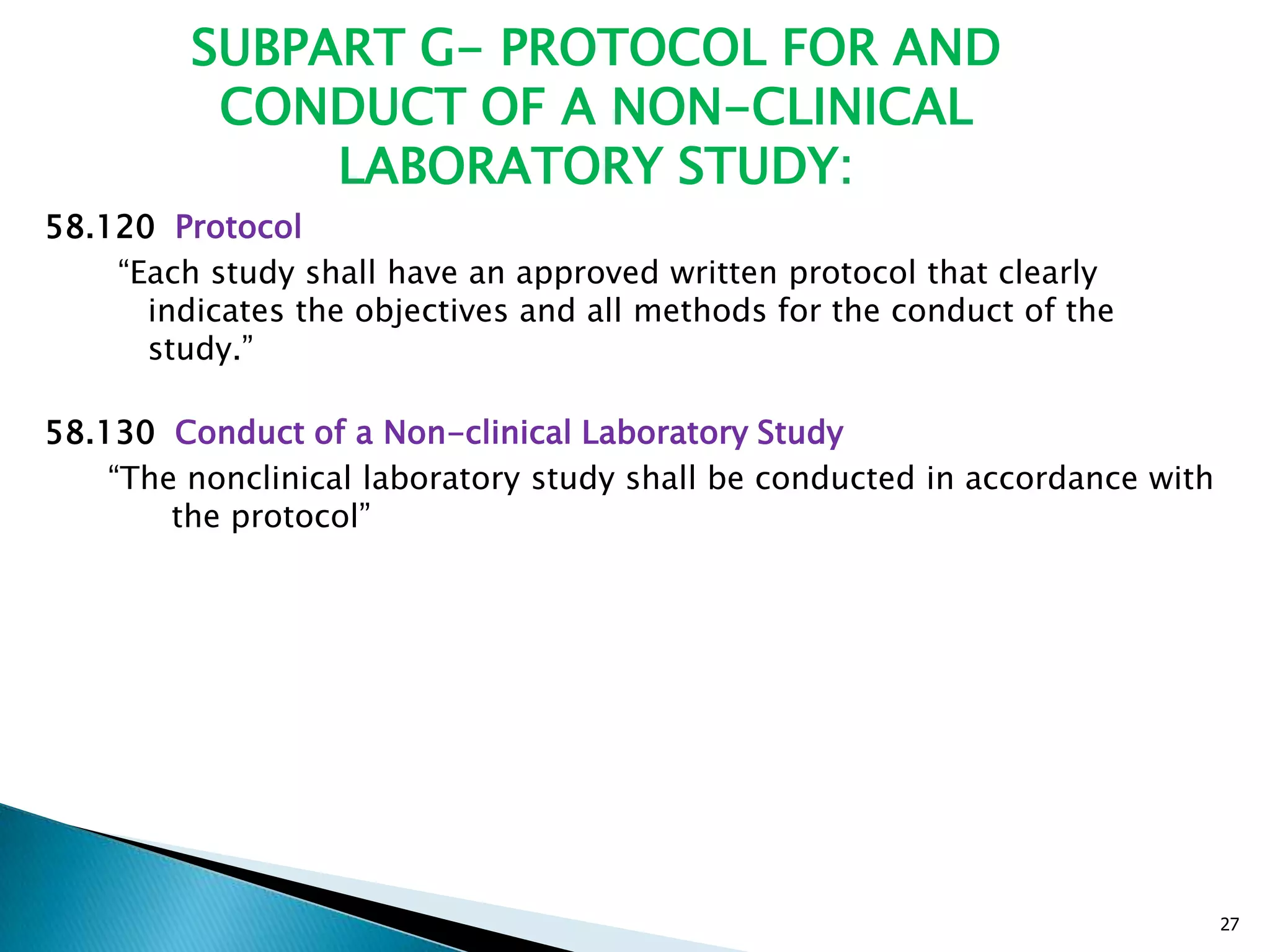SUBPART G- PROTOCOL FOR AND
CONDUCT OF A NON-CLINICAL
LABORATORY STUDY:
58.120 Protocol
―Each study shall have an approved written protocol that clearly
indicates the objectives and all methods for the conduct of the
study.‖
58.130 Conduct of a Non-clinical Laboratory Study
―The nonclinical laboratory study shall be conducted in accordance with
the protocol‖
27
 