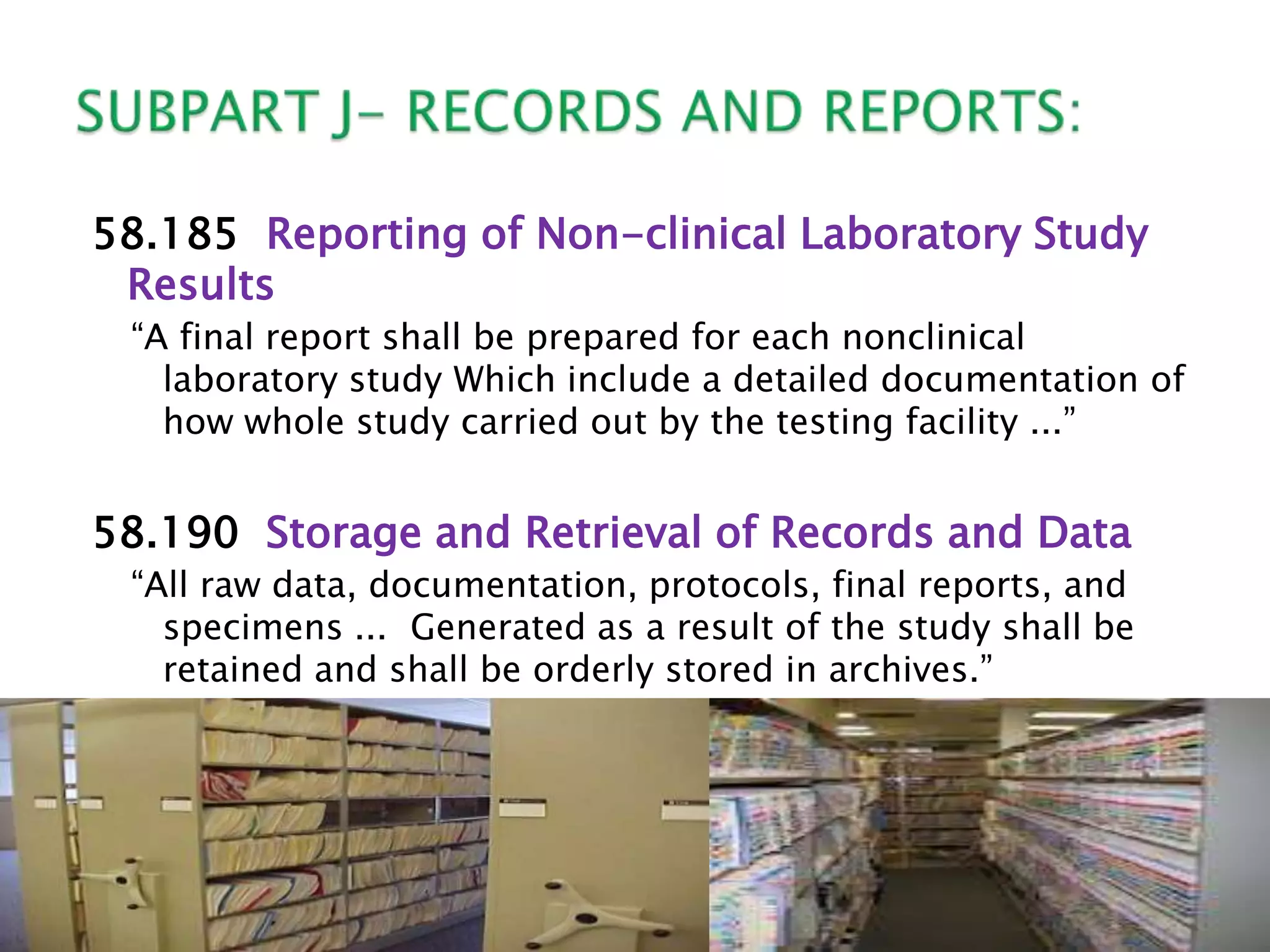 58.185 Reporting of Non-clinical Laboratory Study
Results
―A final report shall be prepared for each nonclinical
laboratory study Which include a detailed documentation of
how whole study carried out by the testing facility ...‖
58.190 Storage and Retrieval of Records and Data
―All raw data, documentation, protocols, final reports, and
specimens ... Generated as a result of the study shall be
retained and shall be orderly stored in archives.‖
 