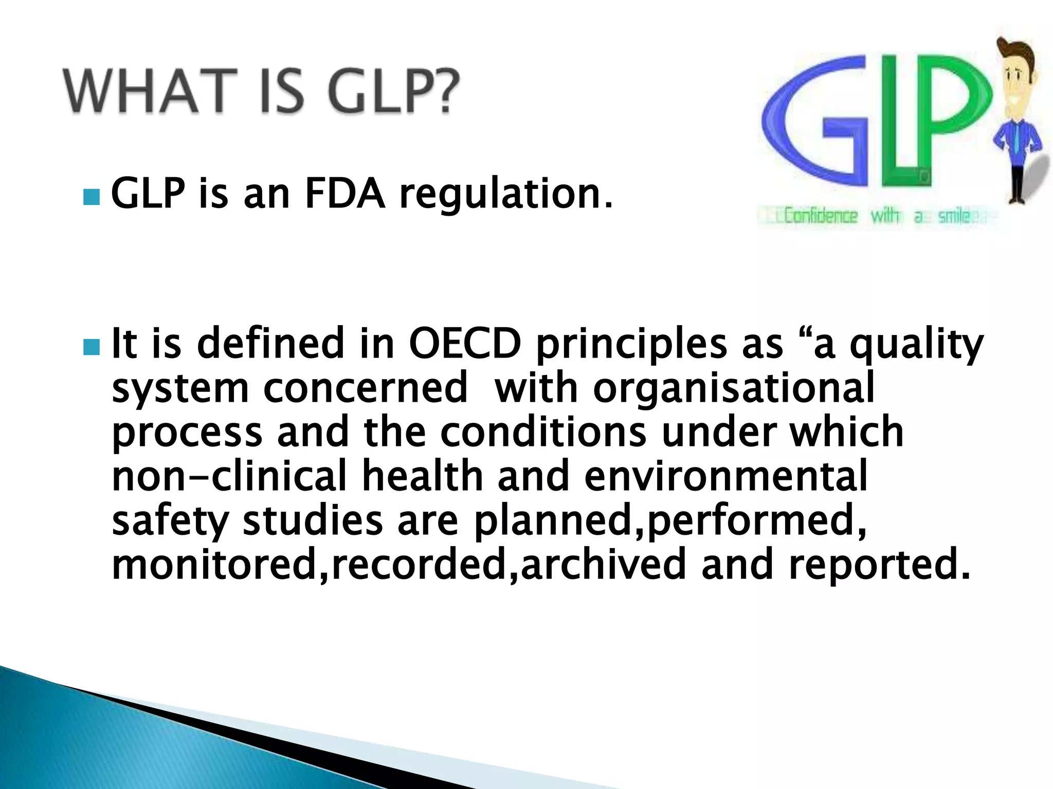  GLP is an FDA regulation.
 It is defined in OECD principles as ―a quality
system concerned with organisational
process and the conditions under which
non-clinical health and environmental
safety studies are planned,performed,
monitored,recorded,archived and reported.
 