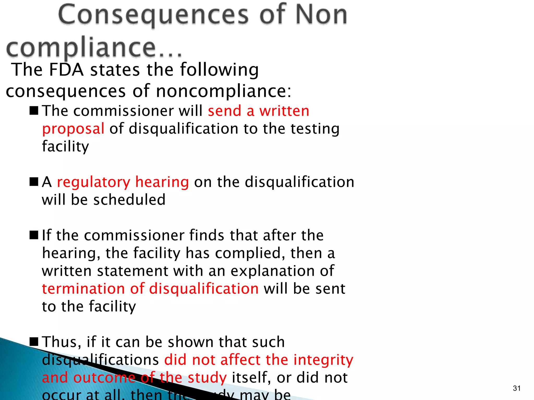 31
The FDA states the following
consequences of noncompliance:
 The commissioner will send a written
proposal of disqualification to the testing
facility
 A regulatory hearing on the disqualification
will be scheduled
 If the commissioner finds that after the
hearing, the facility has complied, then a
written statement with an explanation of
termination of disqualification will be sent
to the facility
 Thus, if it can be shown that such
disqualifications did not affect the integrity
and outcome of the study itself, or did not
 