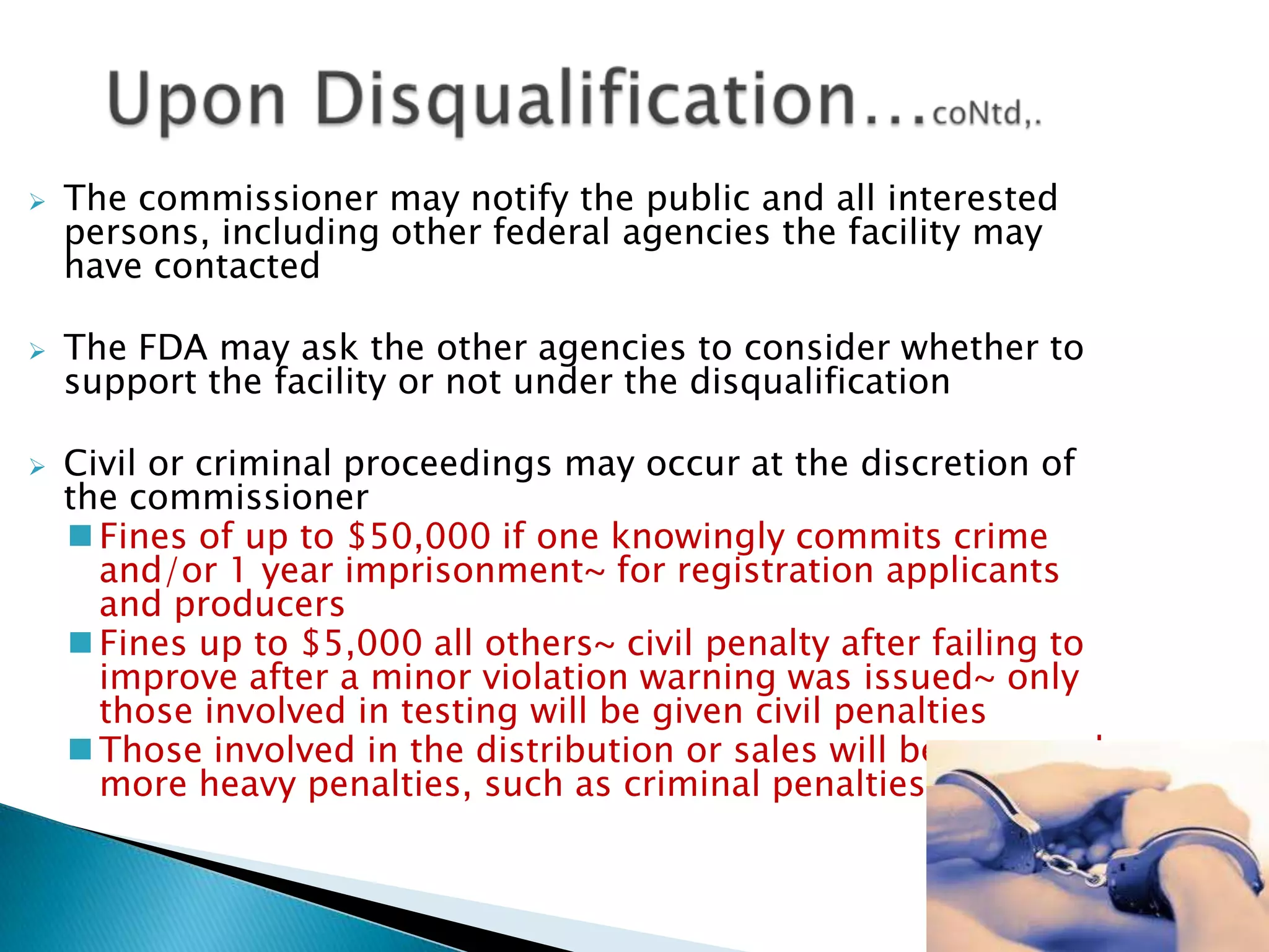 33
 The commissioner may notify the public and all interested
persons, including other federal agencies the facility may
have contacted
 The FDA may ask the other agencies to consider whether to
support the facility or not under the disqualification
 Civil or criminal proceedings may occur at the discretion of
the commissioner
 Fines of up to $50,000 if one knowingly commits crime
and/or 1 year imprisonment~ for registration applicants
and producers
 Fines up to $5,000 all others~ civil penalty after failing to
improve after a minor violation warning was issued~ only
those involved in testing will be given civil penalties
 Those involved in the distribution or sales will be assessed
more heavy penalties, such as criminal penalties
 