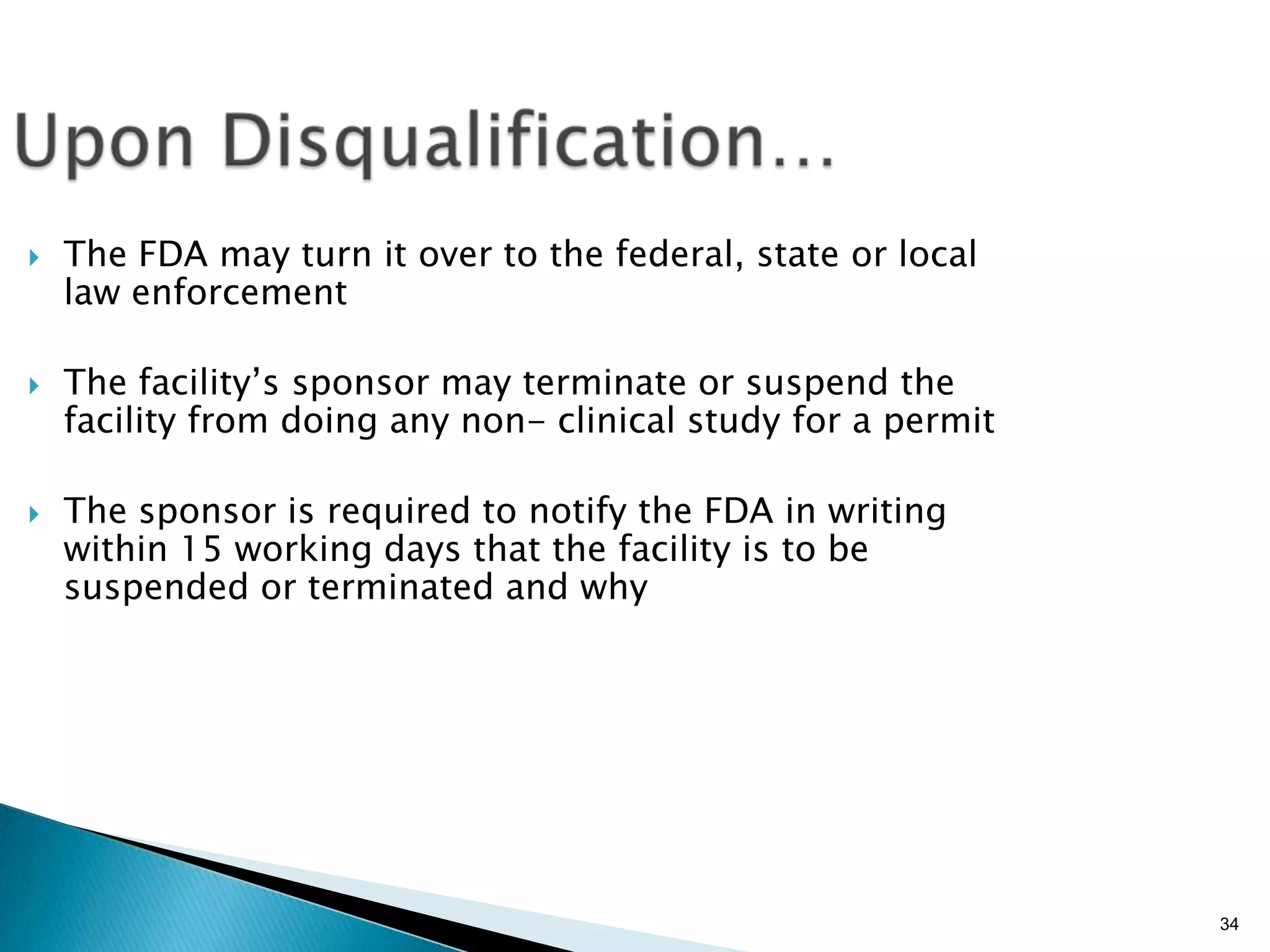 34
 The FDA may turn it over to the federal, state or local
law enforcement
 The facility’s sponsor may terminate or suspend the
facility from doing any non- clinical study for a permit
 The sponsor is required to notify the FDA in writing
within 15 working days that the facility is to be
suspended or terminated and why
 