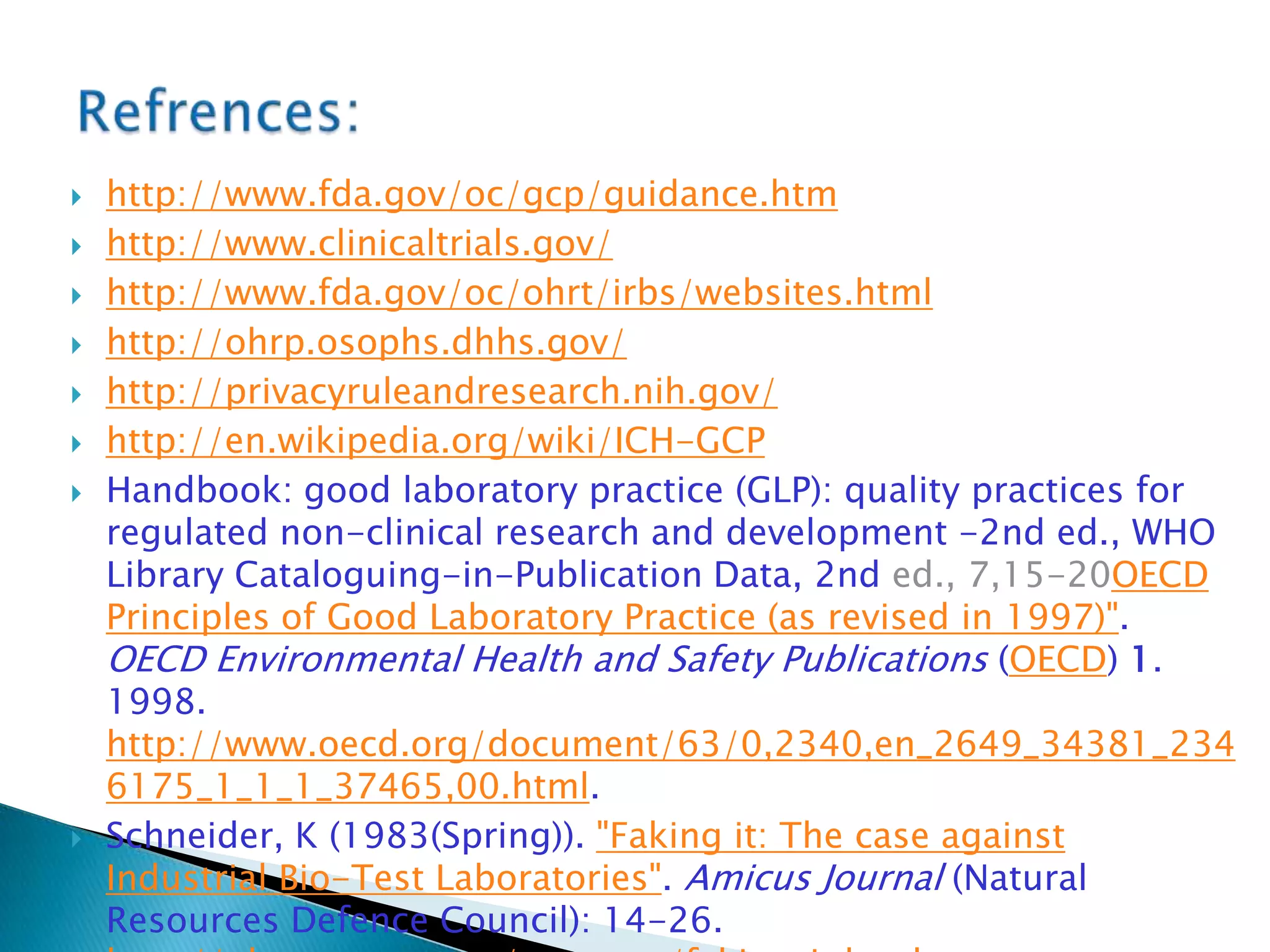  http://www.fda.gov/oc/gcp/guidance.htm
 http://www.clinicaltrials.gov/
 http://www.fda.gov/oc/ohrt/irbs/websites.html
 http://ohrp.osophs.dhhs.gov/
 http://privacyruleandresearch.nih.gov/
 http://en.wikipedia.org/wiki/ICH-GCP
 Handbook: good laboratory practice (GLP): quality practices for
regulated non-clinical research and development -2nd ed., WHO
Library Cataloguing-in-Publication Data, 2nd ed., 7,15-20OECD
Principles of Good Laboratory Practice (as revised in 1997)".
OECD Environmental Health and Safety Publications (OECD) 1.
1998.
http://www.oecd.org/document/63/0,2340,en_2649_34381_234
6175_1_1_1_37465,00.html.
 Schneider, K (1983(Spring)). "Faking it: The case against
Industrial Bio-Test Laboratories". Amicus Journal (Natural
Resources Defence Council): 14-26.
 