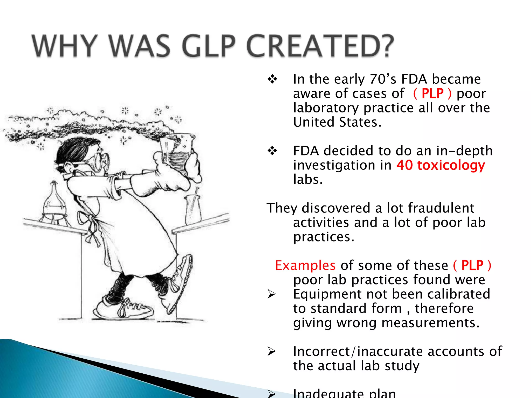  In the early 70’s FDA became
aware of cases of ( PLP ) poor
laboratory practice all over the
United States.
 FDA decided to do an in-depth
investigation in 40 toxicology
labs.
They discovered a lot fraudulent
activities and a lot of poor lab
practices.
Examples of some of these ( PLP )
poor lab practices found were
 Equipment not been calibrated
to standard form , therefore
giving wrong measurements.
 Incorrect/inaccurate accounts of
the actual lab study
 