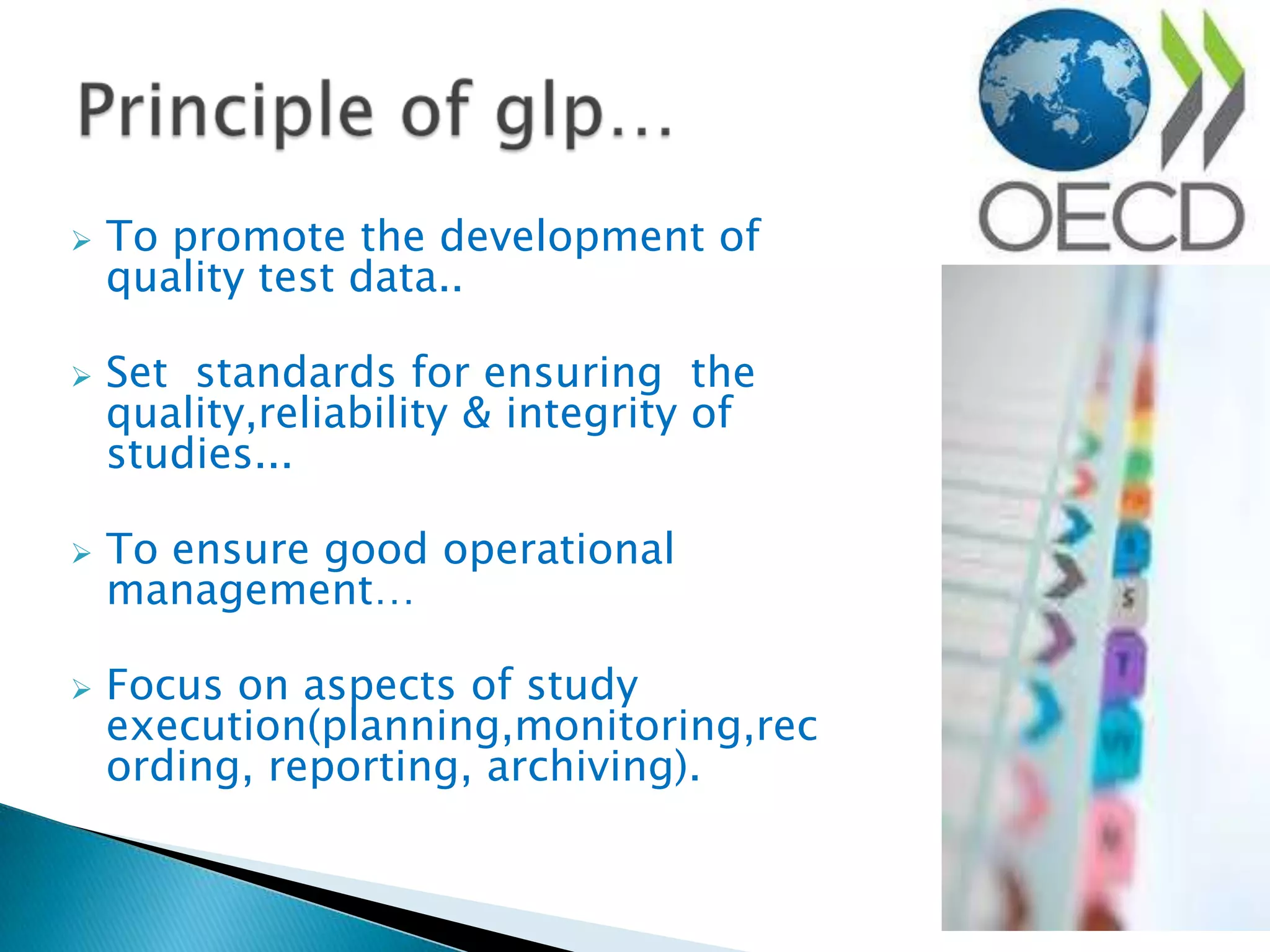 To promote the development of
quality test data..
 Set standards for ensuring the
quality,reliability & integrity of
studies...
 To ensure good operational
management…
 Focus on aspects of study
execution(planning,monitoring,rec
ording, reporting, archiving).
 