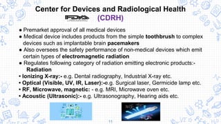 11
Center for Devices and Radiological Health
(CDRH)
● Premarket approval of all medical devices
● Medical device includes products from the simple toothbrush to complex
devices such as implantable brain pacemakers
● Also oversees the safety performance of non-medical devices which emit
certain types of electromagnetic radiation
● Regulates following category of radiation emitting electronic products:-
Radiation
• Ionizing X-ray:- e.g. Dental radiography, Industrial X-ray etc.
• Optical (Visible, UV, IR, Laser):-e.g. Surgical laser, Germicide lamp etc.
• RF, Microwave, magnetic: - e.g. MRI, Microwave oven etc.
• Acoustic (Ultrasonic):- e.g. Ultrasonography, Hearing aids etc.
 