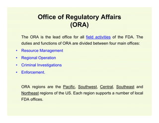 Office of Regulatory Affairs
(ORA)
The ORA is the lead office for all field activities of the FDA. The
duties and functions of ORA are divided between four main offices:
•

Resource Management

•

Regional Operation

•

Criminal Investigations

•

Enforcement.
ORA regions are the Pacific, Southwest, Central, Southeast and
Northeast regions of the US. Each region supports a number of local
FDA offices.

 