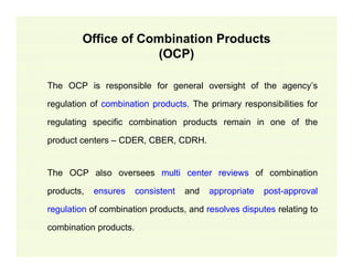 Office of Combination Products
(OCP)
The OCP is responsible for general oversight of the agency’s
regulation of combination products. The primary responsibilities for
regulating specific combination products remain in one of the
product centers – CDER, CBER, CDRH.

The OCP also oversees multi center reviews of combination
products,

ensures

consistent

and

appropriate

post-approval

regulation of combination products, and resolves disputes relating to
combination products.

 