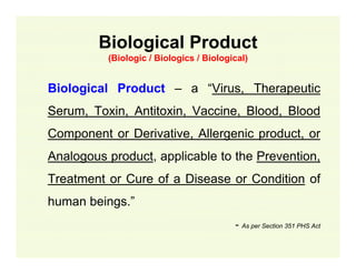 Biological Product
(Biologic / Biologics / Biological)

Biological Product – a “Virus, Therapeutic
Serum, Toxin, Antitoxin, Vaccine, Blood, Blood
Component or Derivative, Allergenic product, or
Analogous product, applicable to the Prevention,
Treatment or Cure of a Disease or Condition of
human beings.”
- As per Section 351 PHS Act

 
