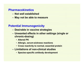 Pharmacokinetics
– Not well established
– May not be able to measure

Potential Immunogenicity
– Desirable in vaccine strategies
– Unwanted effects in other settings (single or
chronic-dosing)
• Altered PK
• Allergic, serum-sickness reactions
• Cross reactivity to normal, essential protein

– Limitations of non-clinical studies
• Species-specific antibody development

 