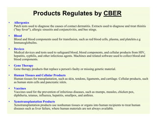 Products Regulates by CBER
•

Allergenics
Patch tests used to diagnose the causes of contact dermatitis. Extracts used to diagnose and treat rhinitis
("hay fever"), allergic sinusitis and conjunctivitis, and bee stings.

•

Blood
Blood and blood components used for transfusion, such as red blood cells, plasma, and platelets.e.g
Immunoglobuilns.

•

Devices
Medical devices and tests used to safeguard blood, blood components, and cellular products from HIV,
hepatitis, syphilis, and other infectious agents. Machines and related software used to collect blood and
blood components.

•

Gene Therapy
Gene therapy products that replace a person's faulty or missing genetic material.

•

Human Tissues and Cellular Products
Human tissues for transplantation, such as skin, tendons, ligaments, and cartilage. Cellular products, such
as human stem cells and pancreatic islets.

•

Vaccines
Vaccines used for the prevention of infectious diseases, such as mumps, measles, chicken pox,
diphtheria, tetanus, influenza, hepatitis, smallpox, and anthrax.

•

Xenotransplantation Products
Xenotransplantation products use nonhuman tissues or organs into human recipients to treat human
diseases such as liver failure, where human materials are not always available.

 